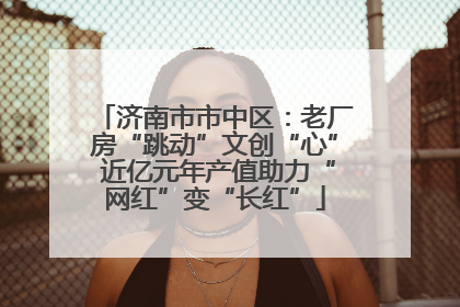 济南市市中区：老厂房“跳动”文创“心” 近亿元年产值助力“网红”变“长红”