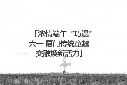 浓情端午“巧遇”六一 厦门传统童趣交融焕新活力
