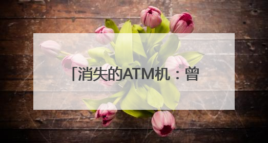 消失的ATM机：曾被称为银行业“唯一有用的发明”，如今全国仅剩80万台