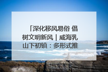 深化移风易俗 倡树文明新风｜威海乳山下初镇：多形式推进移风易俗 共筑文明和谐新风尚