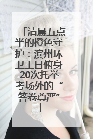 清晨五点半的橙色守护：滨州环卫工日俯身20次托举考场外的“答卷尊严”