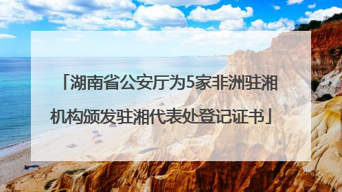 湖南省公安厅为5家非洲驻湘机构颁发驻湘代表处登记证书