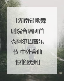 湖南省歌舞剧院合唱团首秀阿尔巴音乐节 中外金曲惊艳欧洲