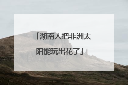 湖南人把非洲太阳能玩出花了