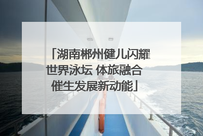 湖南郴州健儿闪耀世界泳坛 体旅融合催生发展新动能
