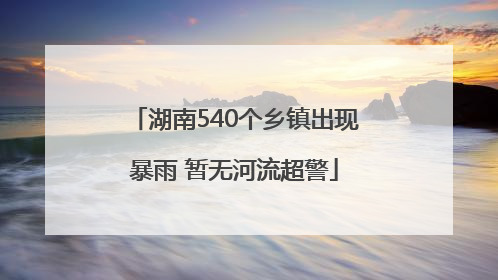 湖南540个乡镇出现暴雨 暂无河流超警