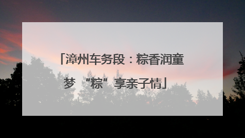 漳州车务段：粽香润童梦 “粽”享亲子情