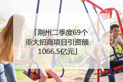 荆州二季度69个重大招商项目引资额1066.5亿元