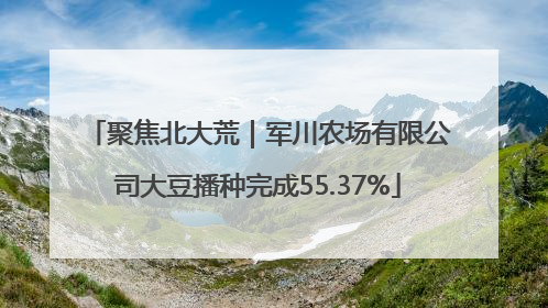 聚焦北大荒｜军川农场有限公司大豆播种完成55.37%