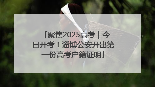 聚焦2025高考｜今日开考！淄博公安开出第一份高考户籍证明