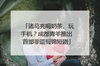 诸葛亮喝奶茶、玩手机？成都青羊推出首部非遗蜀锦短剧