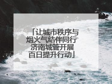 让城市秩序与烟火气结伴同行 济南城管开展百日提升行动