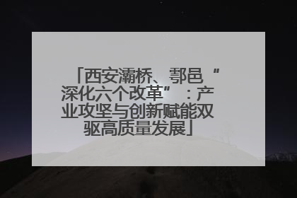 西安灞桥、鄠邑“深化六个改革”：产业攻坚与创新赋能双驱高质量发展