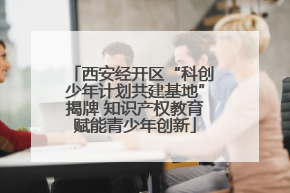 西安经开区“科创少年计划共建基地”揭牌 知识产权教育赋能青少年创新