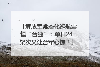 解放军常态化巡航震慑“台独”：单日24架次又让台军心惊！