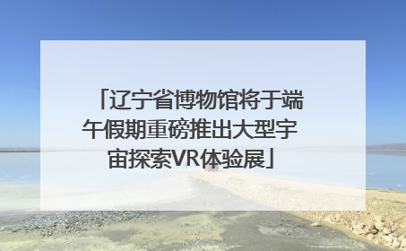辽宁省博物馆将于端午假期重磅推出大型宇宙探索VR体验展