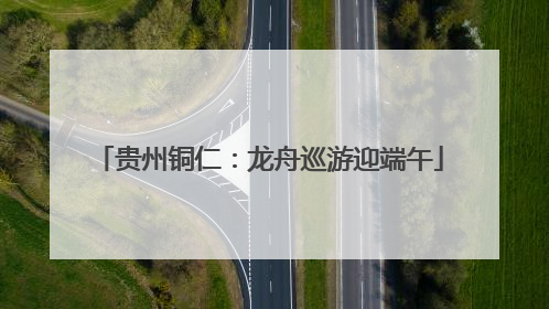 贵州铜仁：龙舟巡游迎端午