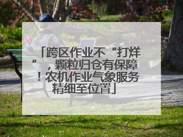 跨区作业不“打烊”，颗粒归仓有保障！农机作业气象服务精细至位置