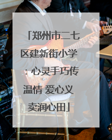 郑州市二七区建新街小学：心灵手巧传温情 爱心义卖润心田