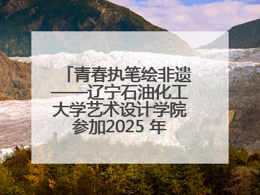 青春执笔绘非遗——辽宁石油化工大学艺术设计学院参加2025 年辽宁省“非遗新青年”高校优秀作品推荐活动