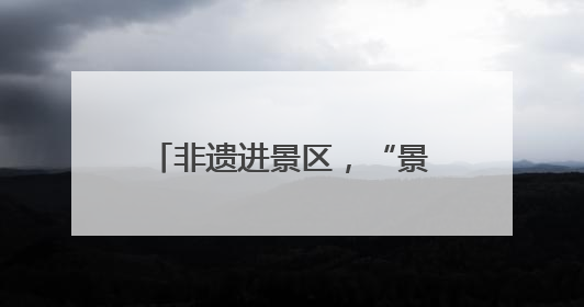 非遗进景区，“景”上添花增魅力