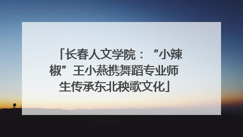 长春人文学院：“小辣椒”王小燕携舞蹈专业师生传承东北秧歌文化