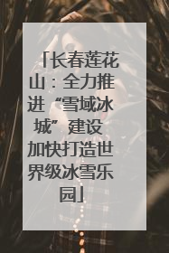 长春莲花山：全力推进“雪域冰城”建设 加快打造世界级冰雪乐园