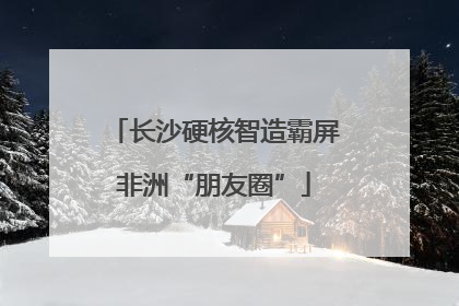 长沙硬核智造霸屏非洲“朋友圈”