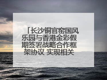 长沙铜官窑国风乐园与香港金彩假期签署战略合作框架协议 实现相关入境游业务增收超亿元