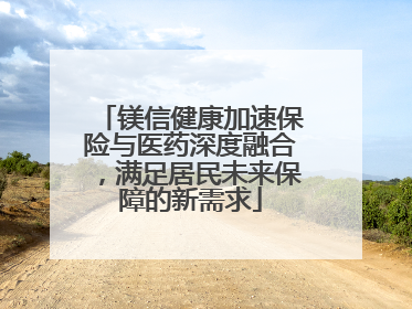 镁信健康加速保险与医药深度融合，满足居民未来保障的新需求