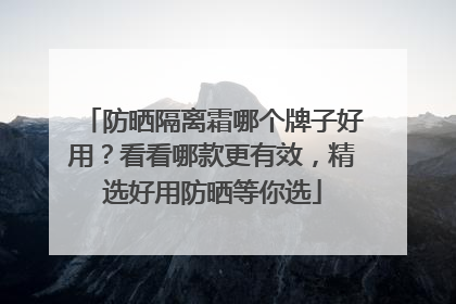 防晒隔离霜哪个牌子好用？看看哪款更有效，精选好用防晒等你选