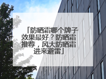 防晒霜哪个牌子效果最好？防晒霜推荐，风大防晒霜进来避雷