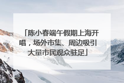 陈小春端午假期上海开唱，场外市集、周边吸引大量市民观众驻足
