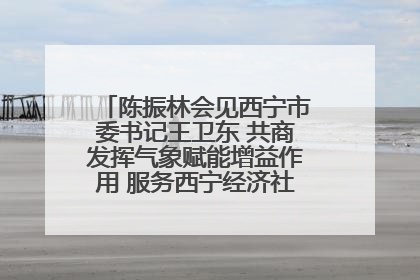 陈振林会见西宁市委书记王卫东 共商发挥气象赋能增益作用 服务西宁经济社会高质量发展