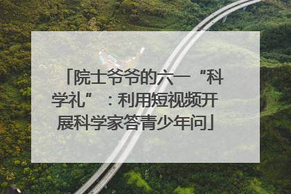 院士爷爷的六一“科学礼”：利用短视频开展科学家答青少年问
