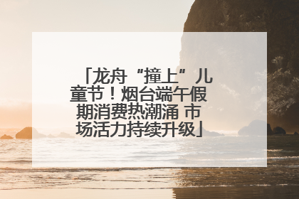 龙舟“撞上”儿童节！烟台端午假期消费热潮涌 市场活力持续升级