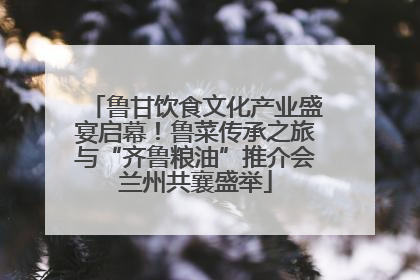 鲁甘饮食文化产业盛宴启幕！鲁菜传承之旅与“齐鲁粮油”推介会兰州共襄盛举