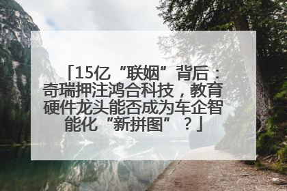 15亿“联姻”背后：奇瑞押注鸿合科技，教育硬件龙头能否成为车企智能化“新拼图”？