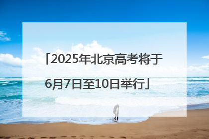 2025年北京高考将于6月7日至10日举行