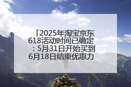 2025年淘宝京东618活动时间已确定：5月31日开始买到6月18日结束优惠力度最大最便宜！
