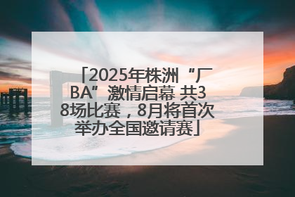 2025年株洲“厂BA”激情启幕 共38场比赛，8月将首次举办全国邀请赛