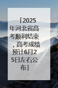 2025年河北省高考顺利结束，高考成绩预计6月25日左右公布
