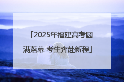 2025年福建高考圆满落幕 考生奔赴新程