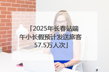 2025年长春站端午小长假预计发送旅客57.5万人次