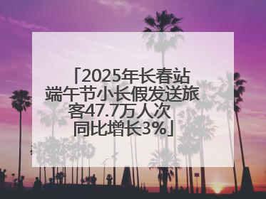 2025年长春站端午节小长假发送旅客47.7万人次 同比增长3%