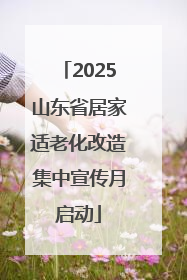 2025山东省居家适老化改造集中宣传月启动