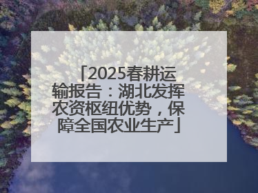 2025春耕运输报告：湖北发挥农资枢纽优势，保障全国农业生产