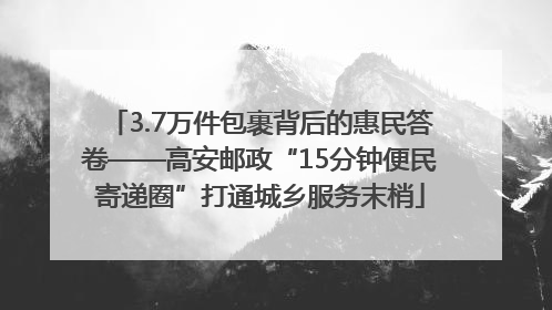 3.7万件包裹背后的惠民答卷——高安邮政“15分钟便民寄递圈”打通城乡服务末梢
