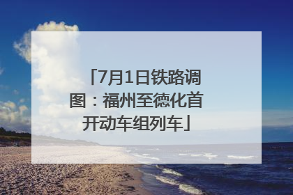 7月1日铁路调图：福州至德化首开动车组列车