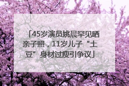 45岁演员姚晨罕见晒亲子照，11岁儿子“土豆”身材过瘦引争议